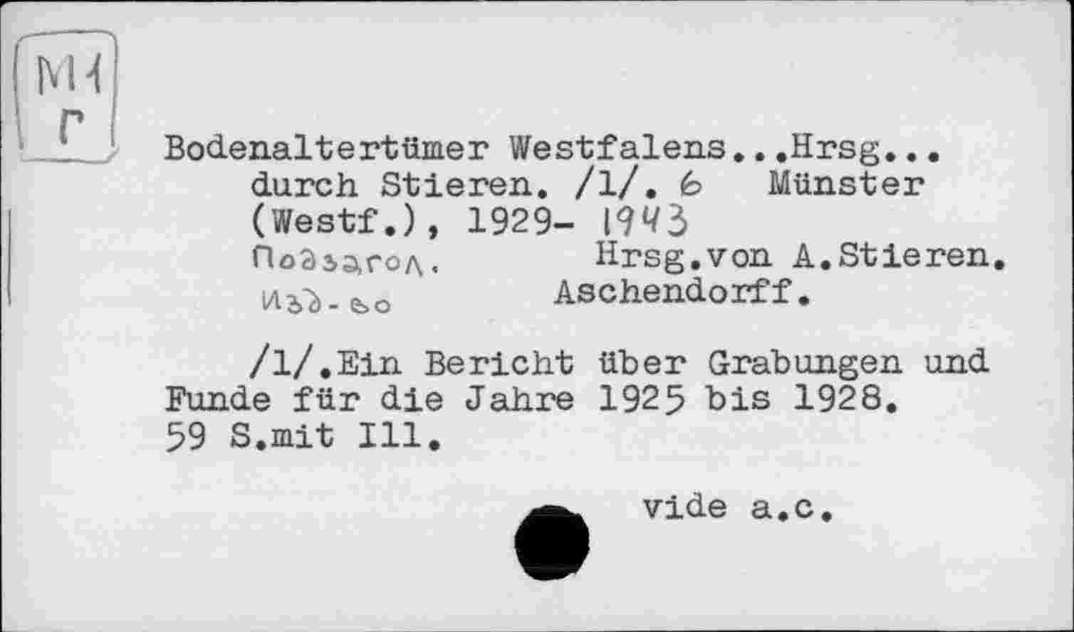 ﻿M-l г
Bodenalt ertüiae r Westfalens...Hrsg... durch Stieren. /1/. fe Münster (Westf.), 1929- 1943
ПоЗідгод.	Hrsg.von A.Stieren.
1ЛъЪ-е>о	Aschendorff.
/l/.Ein Bericht über Grabungen und Funde für die Jahre 1925 bis 1928.
59 S.mit Ill.
vide а.с.